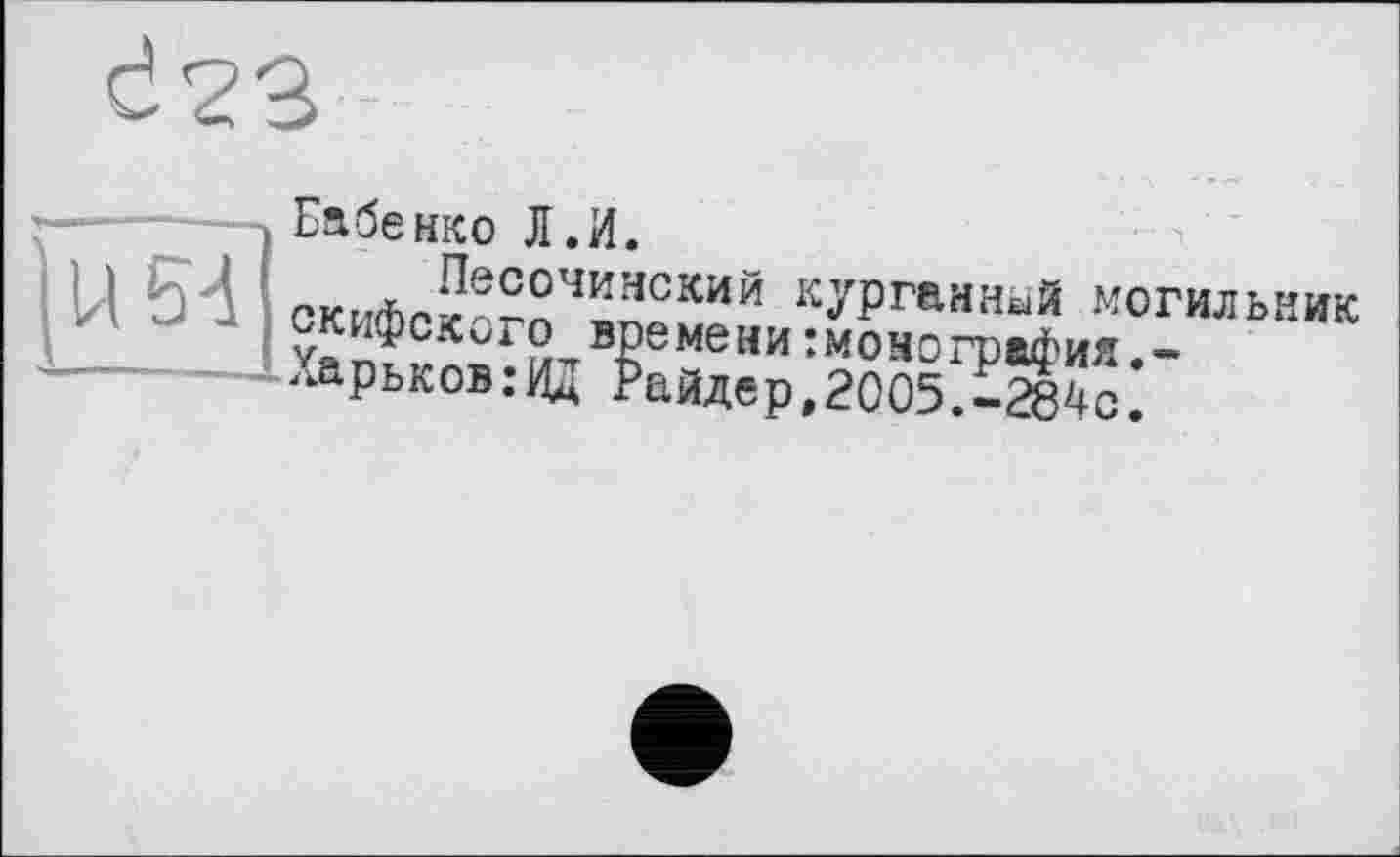 ﻿^23
Бабенко Л.И.
ск1Лг??™'1^ский кУРге»най могильник скифского времени:монография Харьков:!^ гайдер,2005.-284с.